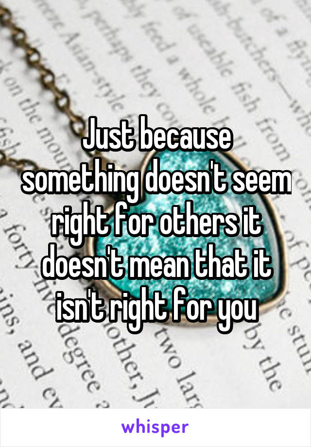 Just because something doesn't seem right for others it doesn't mean that it isn't right for you