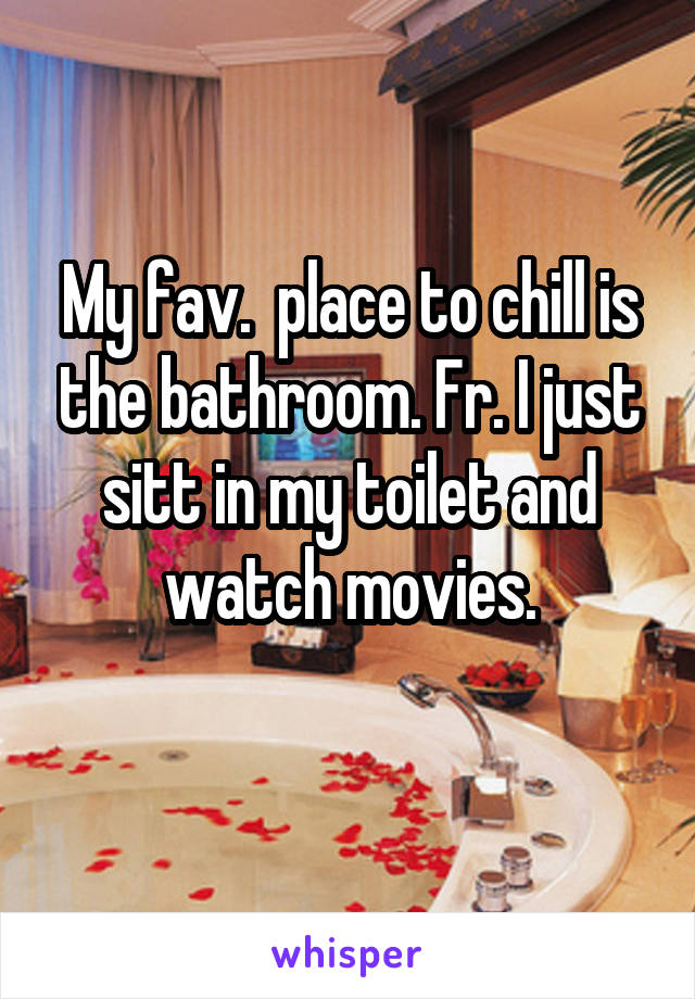 My fav.  place to chill is the bathroom. Fr. I just sitt in my toilet and watch movies.
