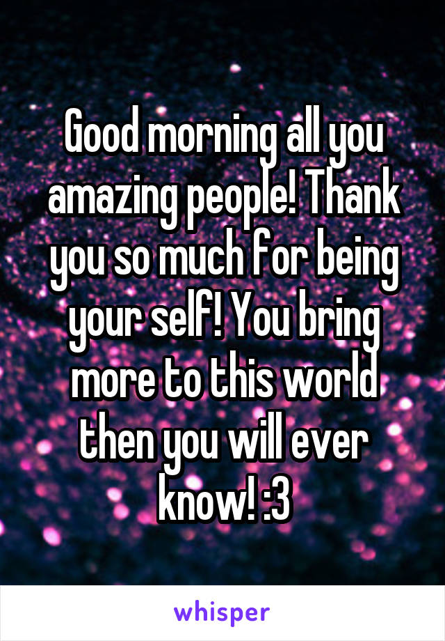 Good morning all you amazing people! Thank you so much for being your self! You bring more to this world then you will ever know! :3