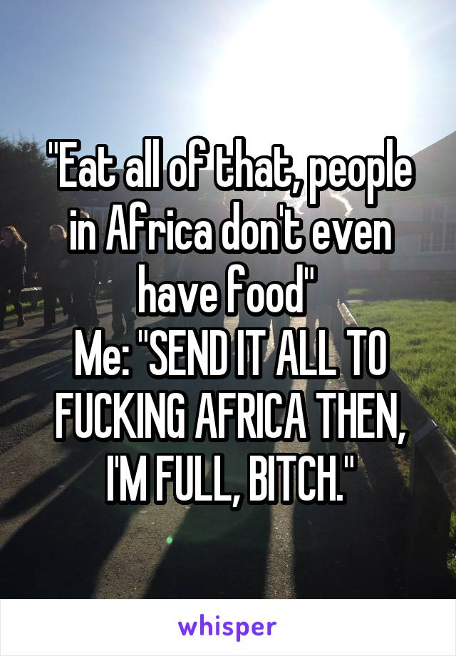 "Eat all of that, people in Africa don't even have food" 
Me: "SEND IT ALL TO FUCKING AFRICA THEN, I'M FULL, BITCH."