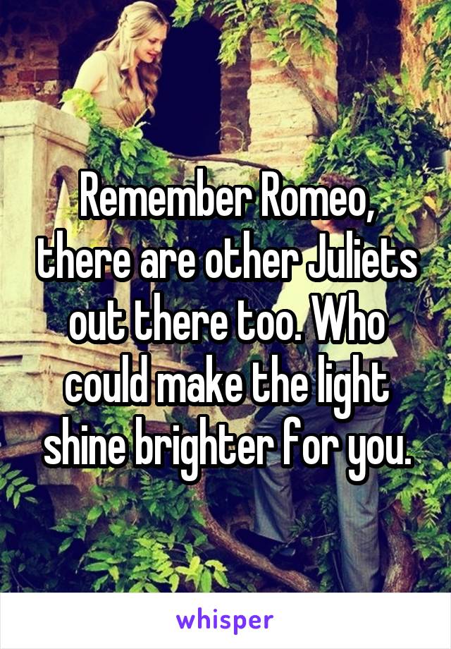 Remember Romeo, there are other Juliets out there too. Who could make the light shine brighter for you.