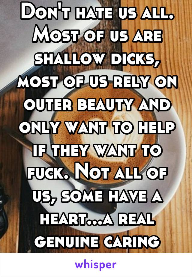 Don't hate us all. Most of us are shallow dicks, most of us rely on outer beauty and only want to help if they want to fuck. Not all of us, some have a heart...a real genuine caring heart to help