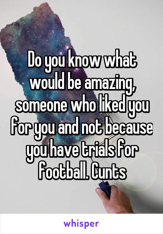 Do you know what would be amazing, someone who liked you for you and not because you have trials for football. Cunts