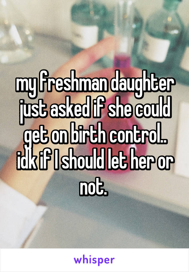 my freshman daughter just asked if she could get on birth control.. idk if I should let her or not. 