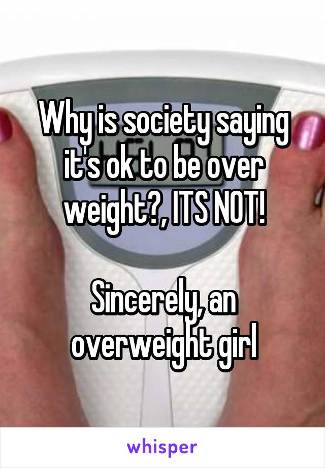 Why is society saying it's ok to be over weight?, ITS NOT!

Sincerely, an overweight girl