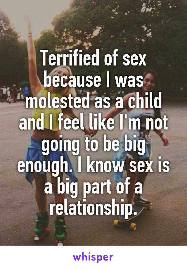 Terrified of sex because I was molested as a child and I feel like I'm not going to be big enough. I know sex is a big part of a relationship.