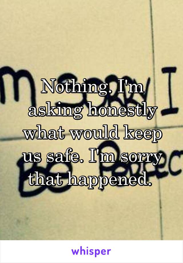 Nothing. I'm asking honestly what would keep us safe. I'm sorry that happened. 