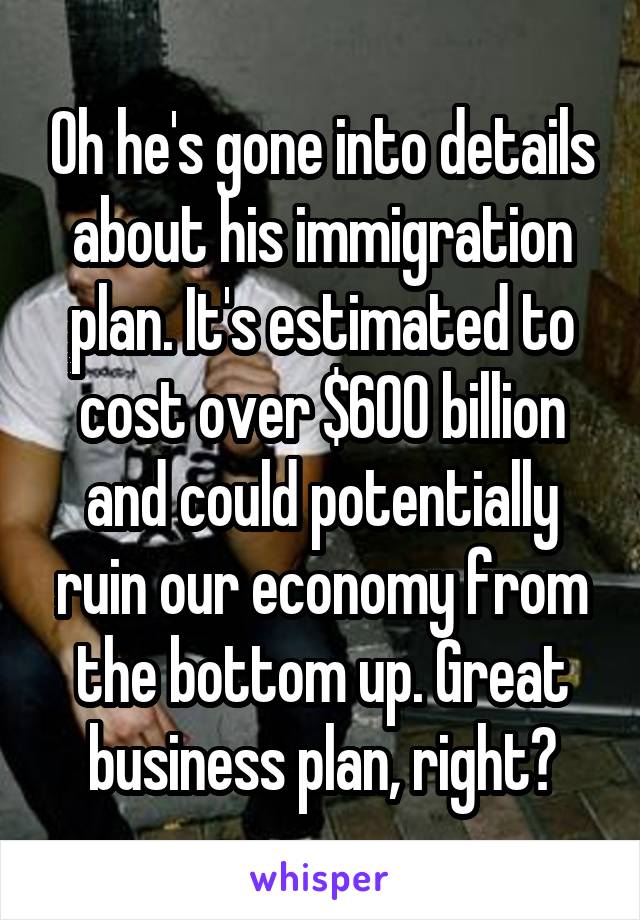 Oh he's gone into details about his immigration plan. It's estimated to cost over $600 billion and could potentially ruin our economy from the bottom up. Great business plan, right?