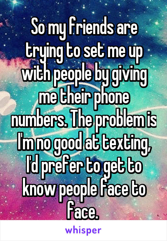 So my friends are trying to set me up with people by giving me their phone numbers. The problem is I'm no good at texting, I'd prefer to get to know people face to face. 