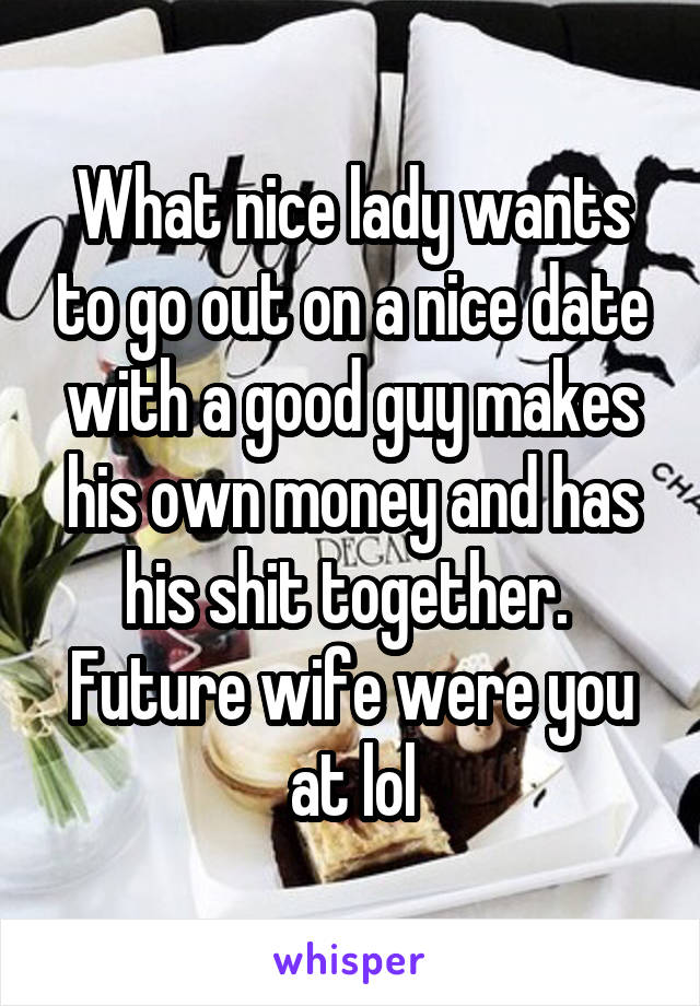 What nice lady wants to go out on a nice date with a good guy makes his own money and has his shit together.  Future wife were you at lol