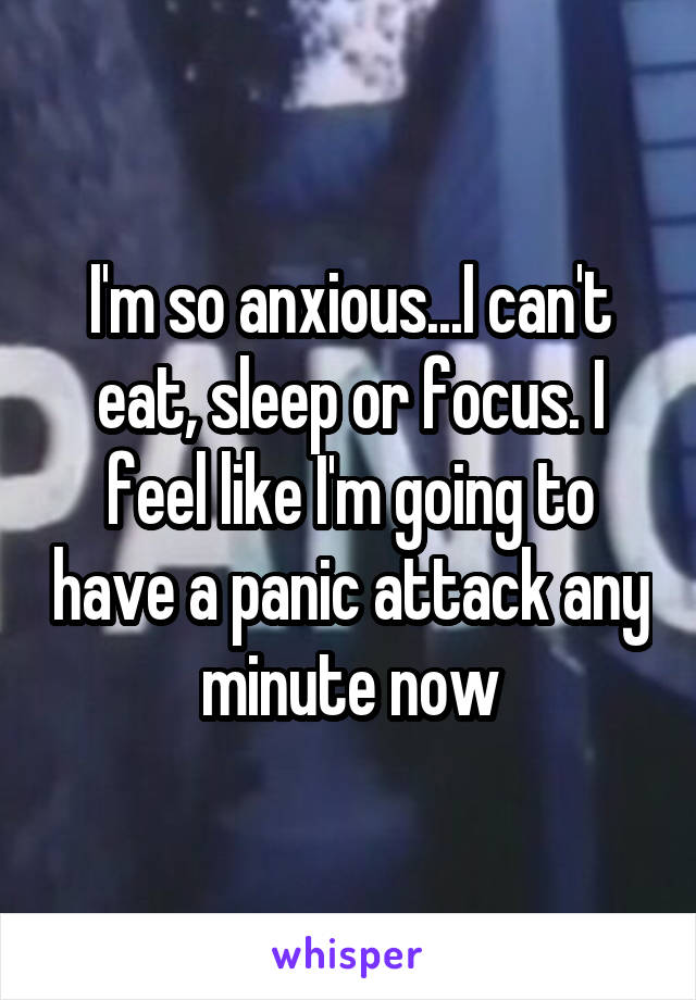 I'm so anxious...I can't eat, sleep or focus. I feel like I'm going to have a panic attack any minute now