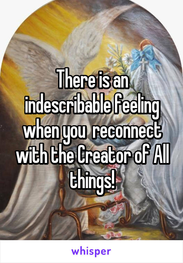 There is an indescribable feeling when you  reconnect with the Creator of All things!