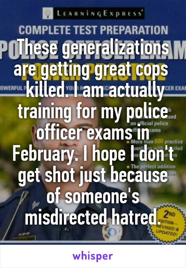 These generalizations are getting great cops   killed. I am actually training for my police officer exams in February. I hope I don't get shot just because of someone's misdirected hatred.