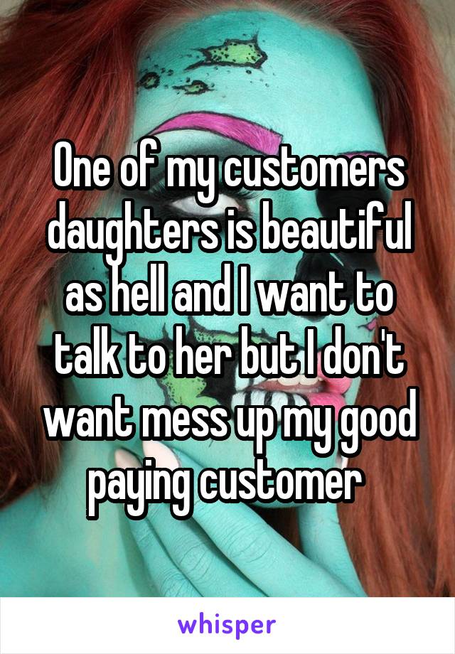 One of my customers daughters is beautiful as hell and I want to talk to her but I don't want mess up my good paying customer 