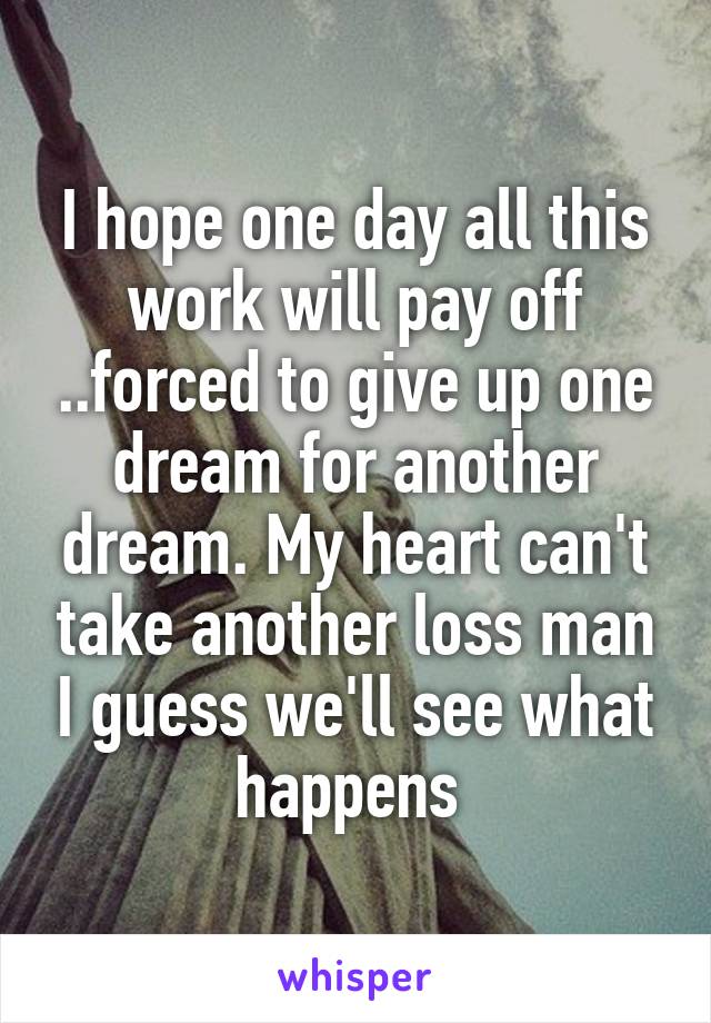 I hope one day all this work will pay off ..forced to give up one dream for another dream. My heart can't take another loss man I guess we'll see what happens 