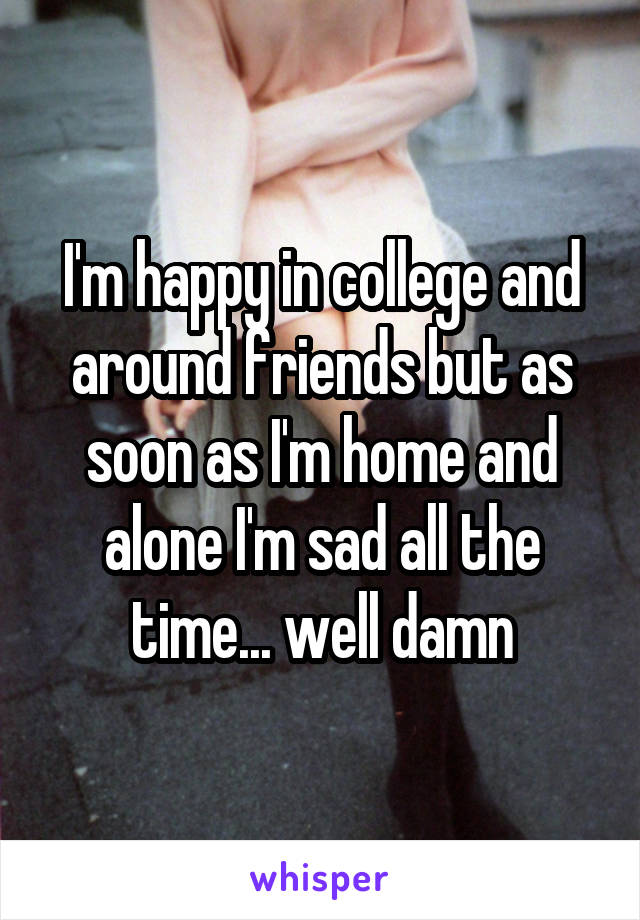 I'm happy in college and around friends but as soon as I'm home and alone I'm sad all the time... well damn