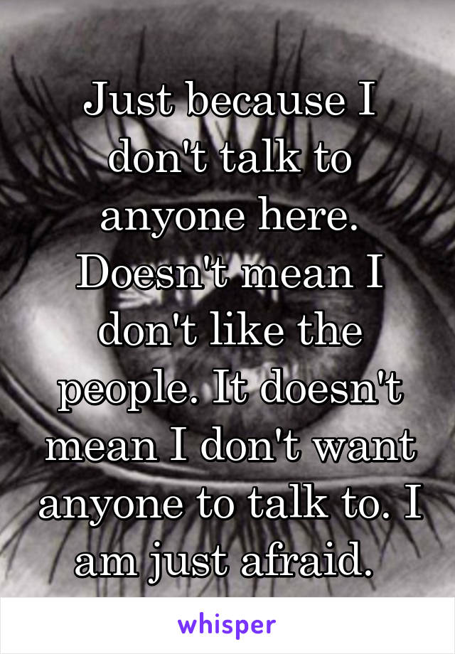 Just because I don't talk to anyone here. Doesn't mean I don't like the people. It doesn't mean I don't want anyone to talk to. I am just afraid. 