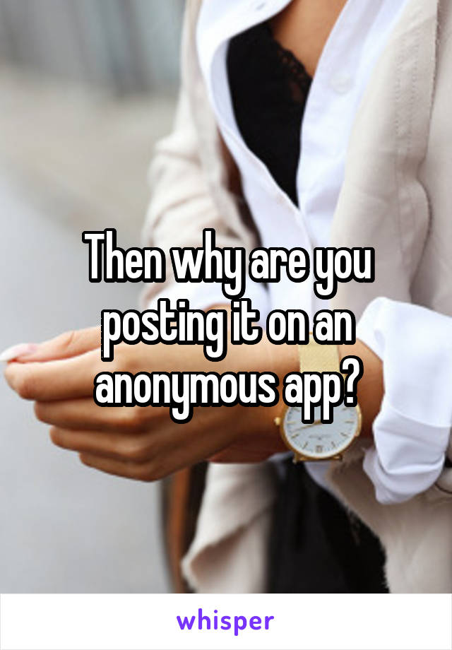 Then why are you posting it on an anonymous app?