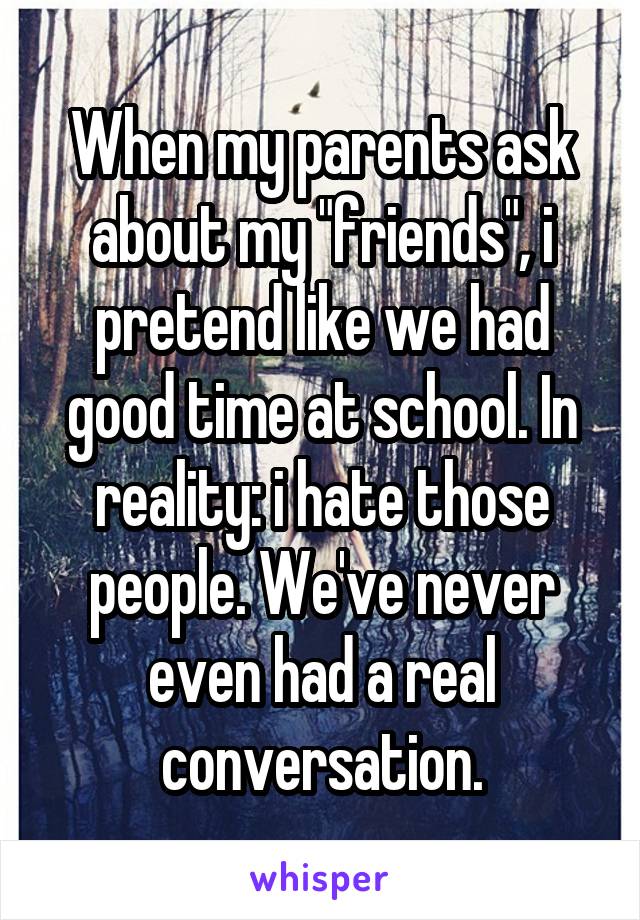 When my parents ask about my "friends", i pretend like we had good time at school. In reality: i hate those people. We've never even had a real conversation.