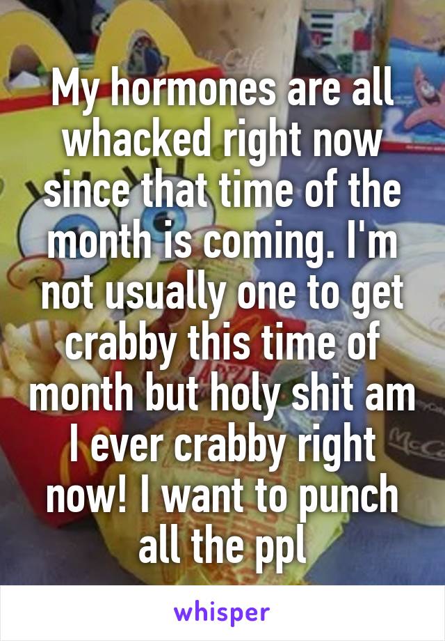 My hormones are all whacked right now since that time of the month is coming. I'm not usually one to get crabby this time of month but holy shit am I ever crabby right now! I want to punch all the ppl