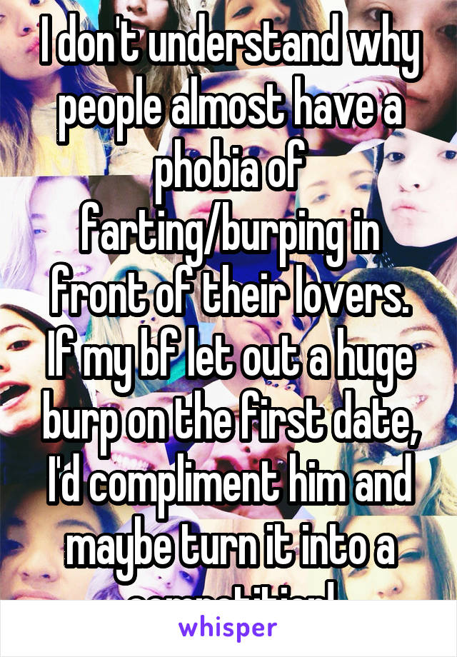 I don't understand why people almost have a phobia of farting/burping in front of their lovers.
If my bf let out a huge burp on the first date, I'd compliment him and maybe turn it into a competition!