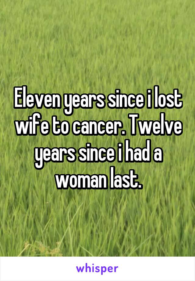 Eleven years since i lost wife to cancer. Twelve years since i had a woman last.