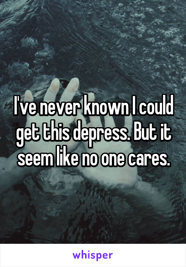 I've never known I could get this depress. But it seem like no one cares.