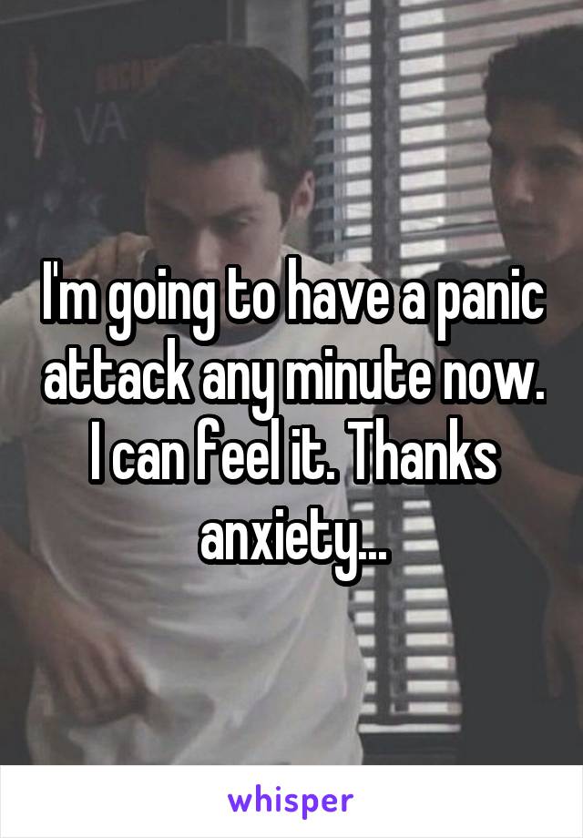 I'm going to have a panic attack any minute now. I can feel it. Thanks anxiety...