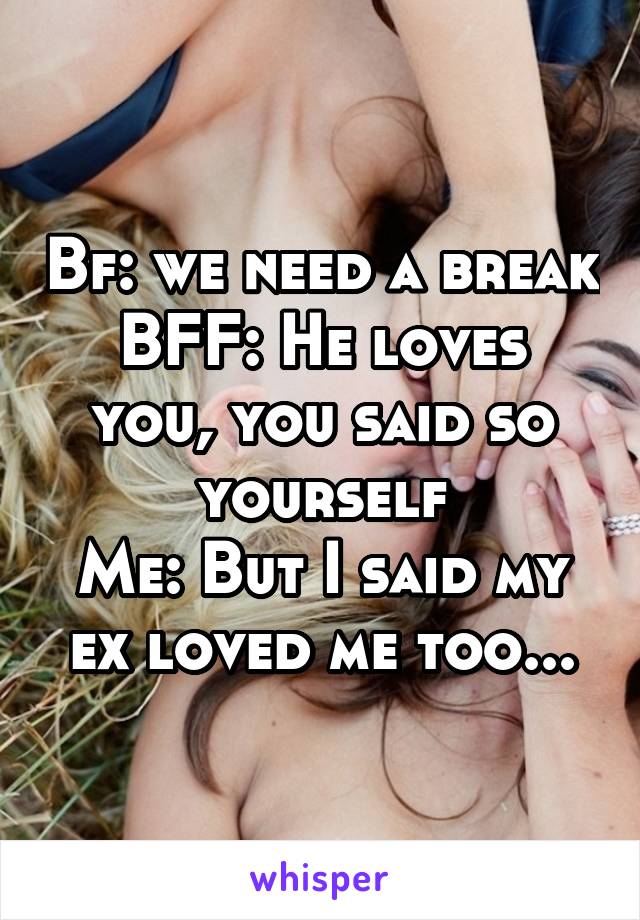 Bf: we need a break
BFF: He loves you, you said so yourself
Me: But I said my ex loved me too...