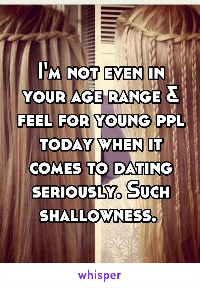 I'm not even in your age range & feel for young ppl today when it comes to dating seriously. Such shallowness. 