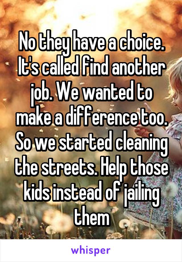 No they have a choice. It's called find another job. We wanted to make a difference too. So we started cleaning the streets. Help those kids instead of jailing them