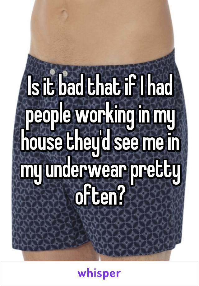 Is it bad that if I had people working in my house they'd see me in my underwear pretty often?