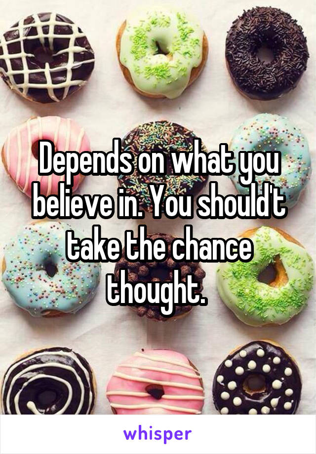 Depends on what you believe in. You should't take the chance thought. 