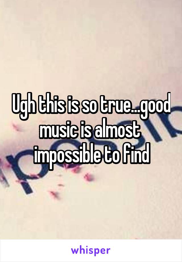Ugh this is so true...good music is almost  impossible to find