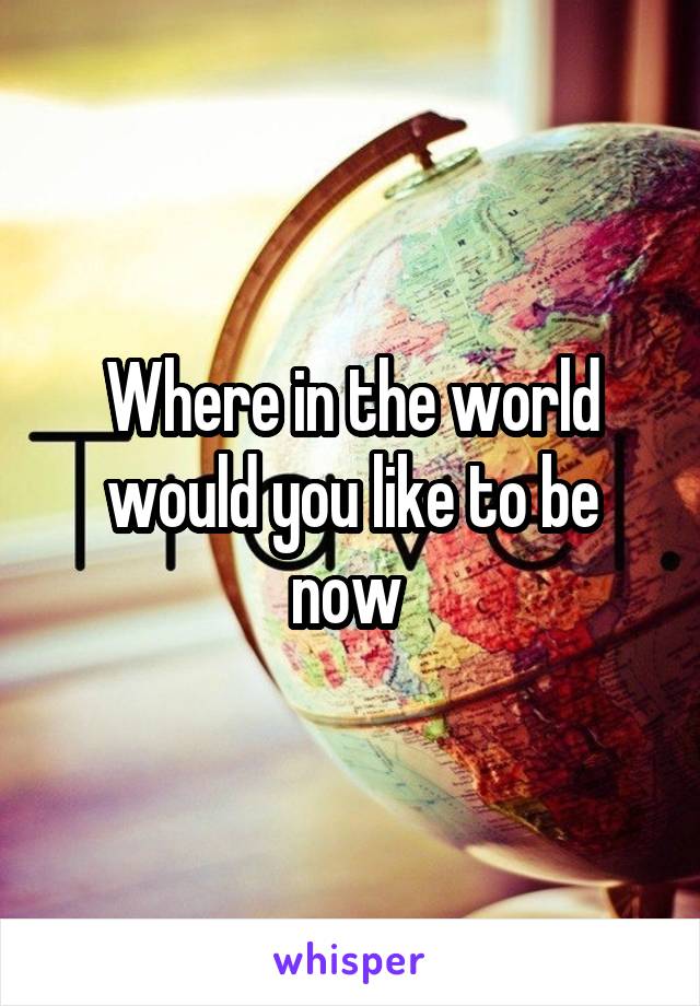 Where in the world would you like to be now 