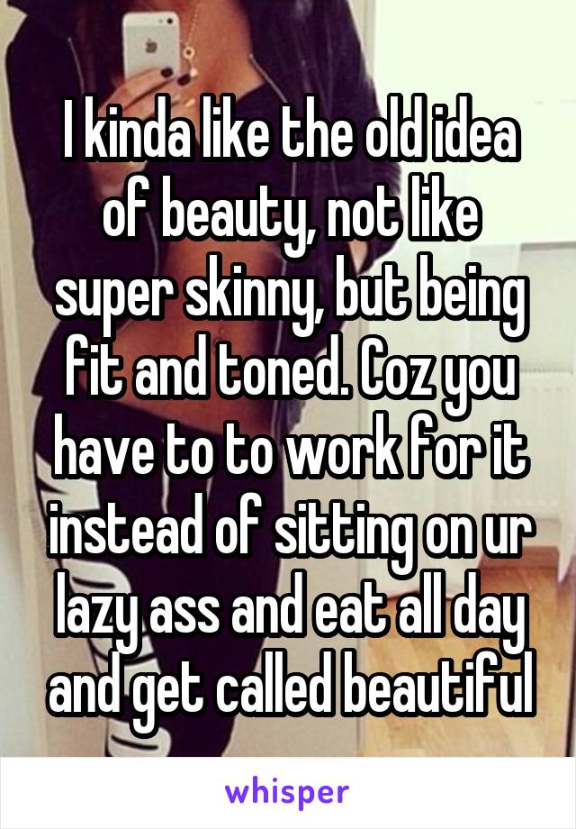 I kinda like the old idea of beauty, not like super skinny, but being fit and toned. Coz you have to to work for it instead of sitting on ur lazy ass and eat all day and get called beautiful