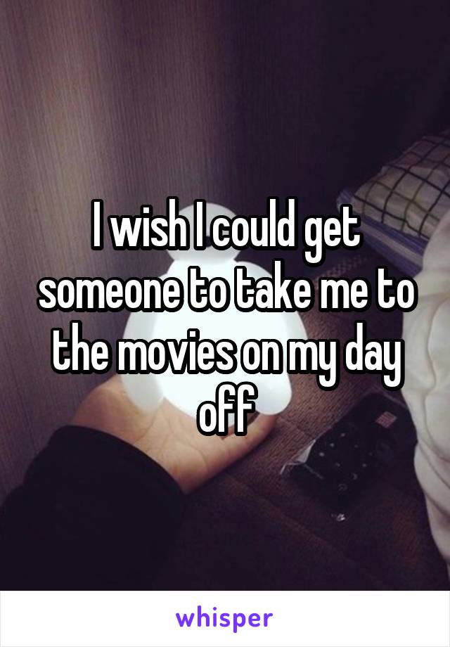 I wish I could get someone to take me to the movies on my day off