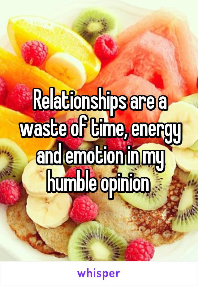 Relationships are a waste of time, energy and emotion in my humble opinion 