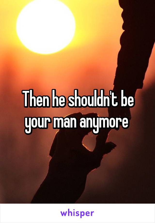 Then he shouldn't be your man anymore 