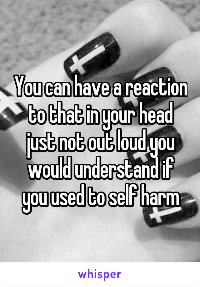 You can have a reaction to that in your head just not out loud you would understand if you used to self harm
