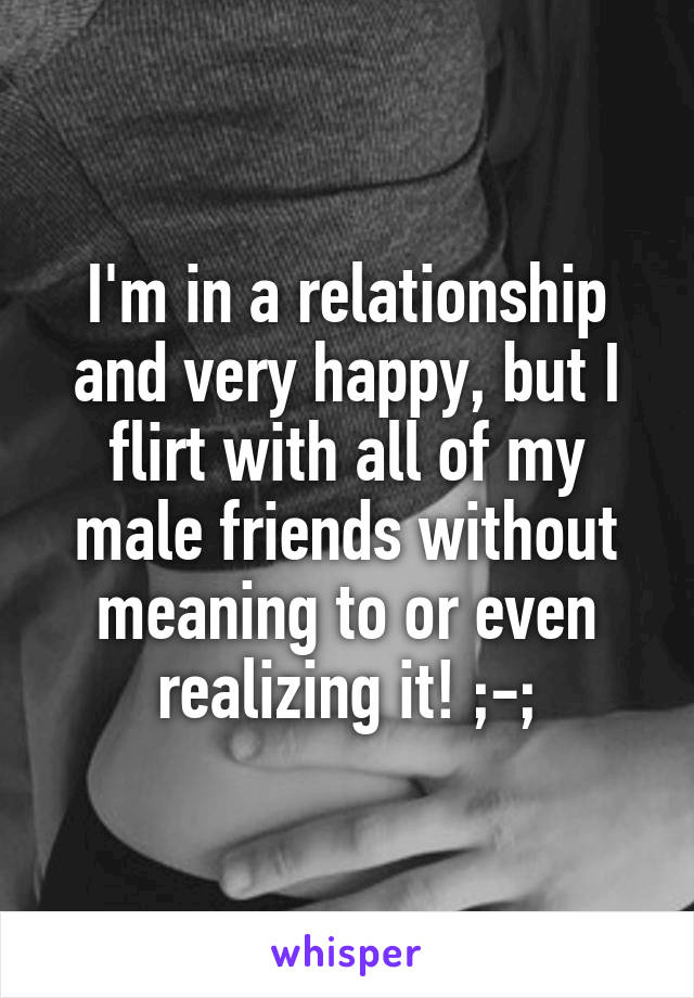 I'm in a relationship and very happy, but I flirt with all of my male friends without meaning to or even realizing it! ;-;