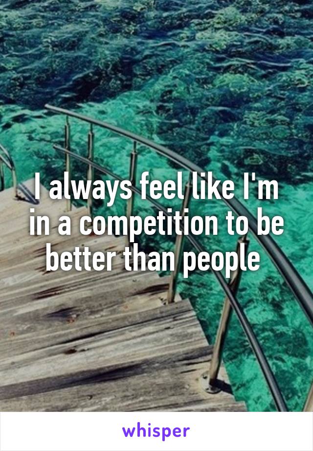 I always feel like I'm in a competition to be better than people 