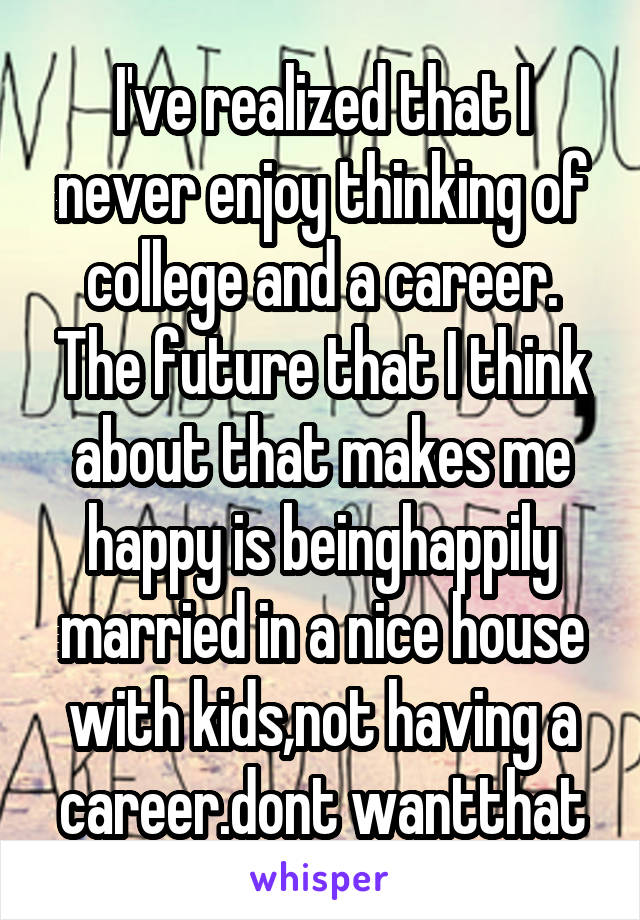 I've realized that I never enjoy thinking of college and a career. The future that I think about that makes me happy is beinghappily married in a nice house with kids,not having a career.dont wantthat