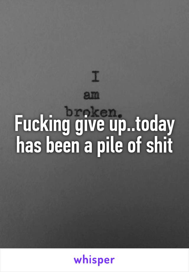 Fucking give up..today has been a pile of shit