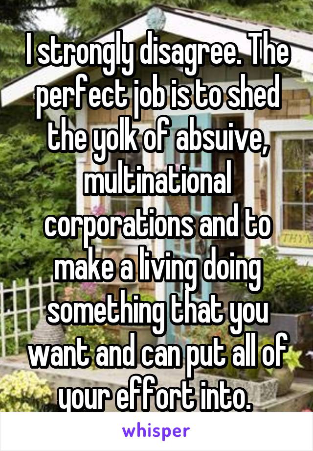 I strongly disagree. The perfect job is to shed the yolk of absuive, multinational corporations and to make a living doing something that you want and can put all of your effort into. 