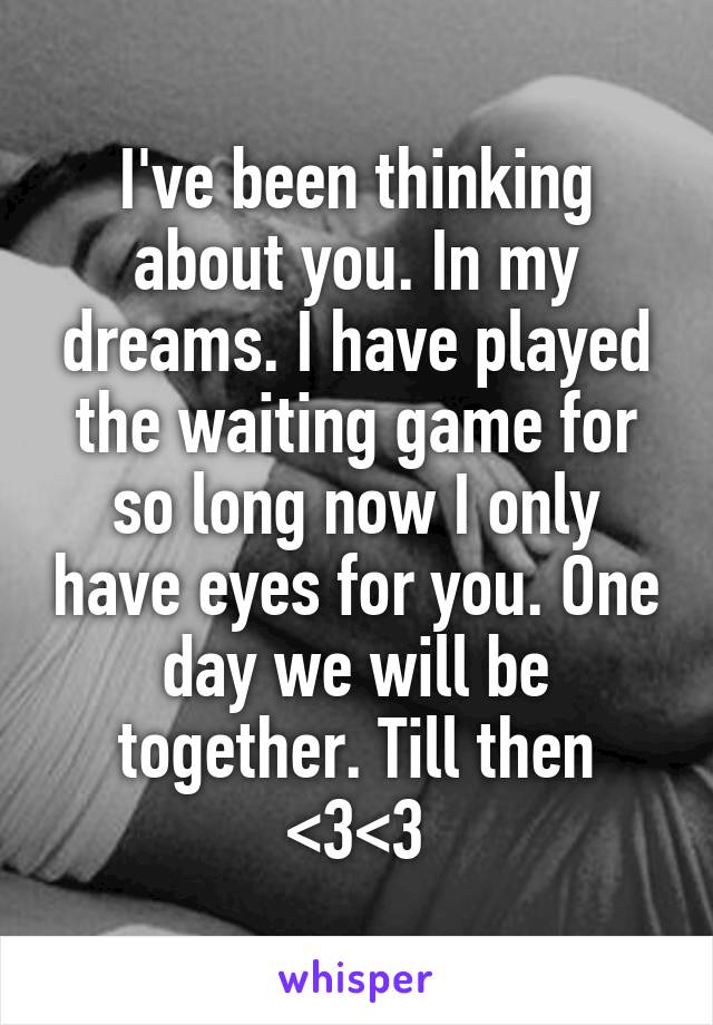 I've been thinking about you. In my dreams. I have played the waiting game for so long now I only have eyes for you. One day we will be together. Till then <3<3