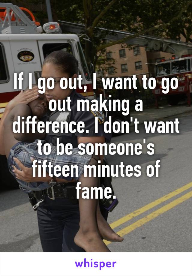 If I go out, I want to go out making a difference. I don't want to be someone's fifteen minutes of fame.