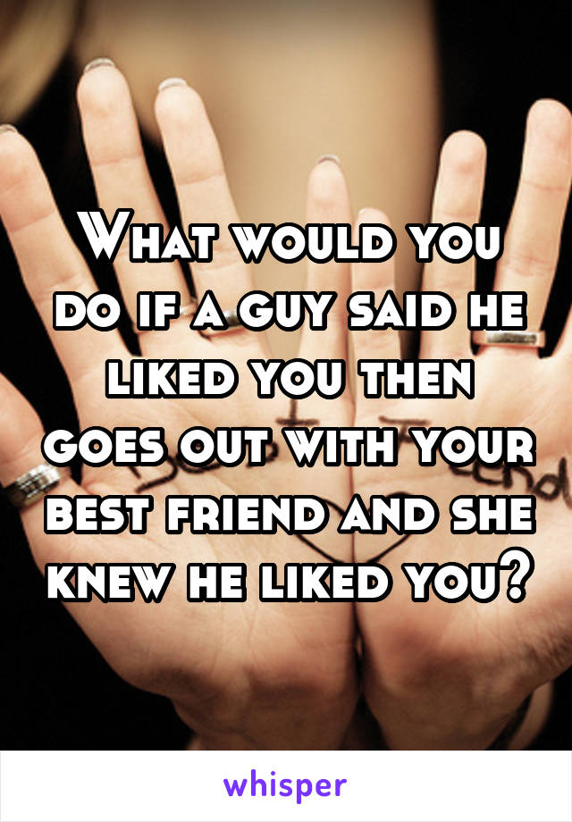 What would you do if a guy said he liked you then goes out with your best friend and she knew he liked you?