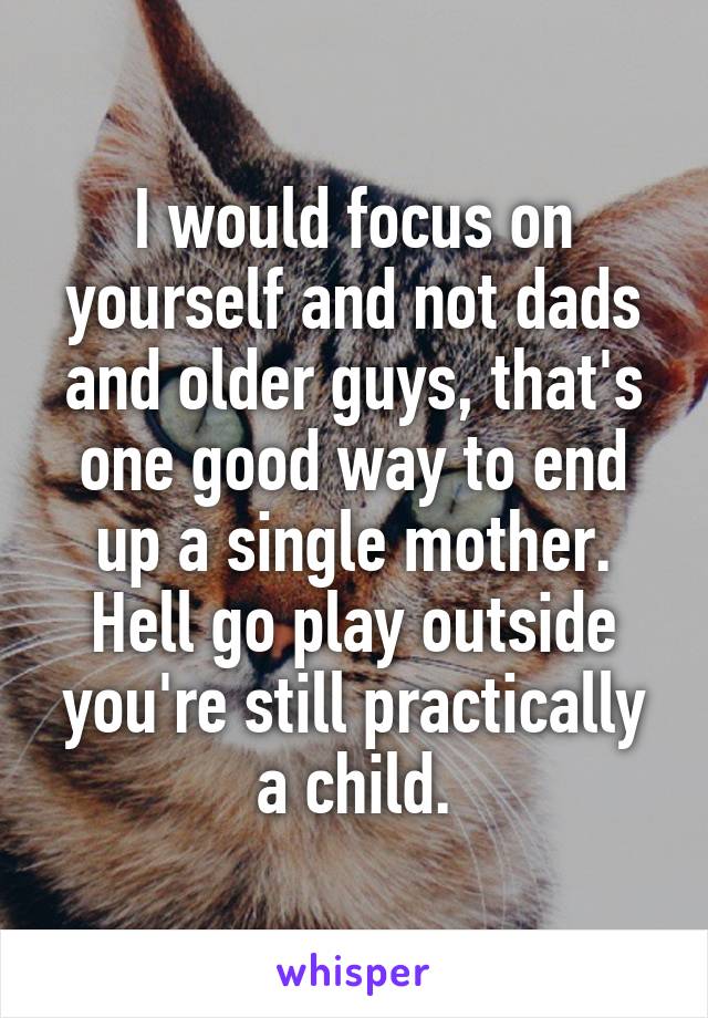 I would focus on yourself and not dads and older guys, that's one good way to end up a single mother. Hell go play outside you're still practically a child.