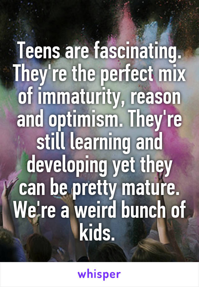 Teens are fascinating. They're the perfect mix of immaturity, reason and optimism. They're still learning and developing yet they can be pretty mature. We're a weird bunch of kids. 